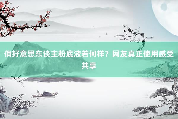俏好意思东谈主粉底液若何样？网友真正使用感受共享