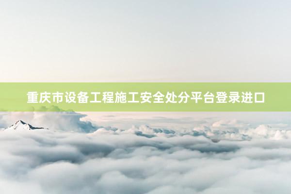 重庆市设备工程施工安全处分平台登录进口