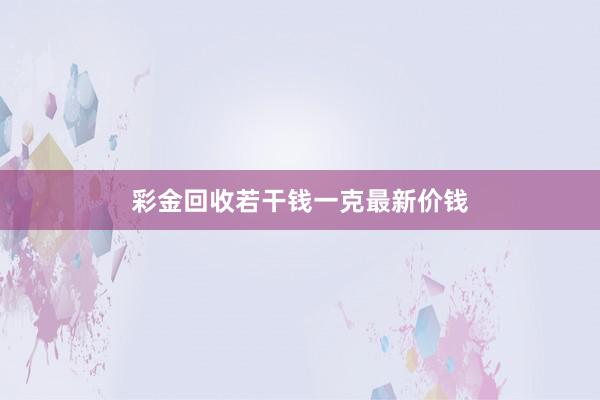 彩金回收若干钱一克最新价钱